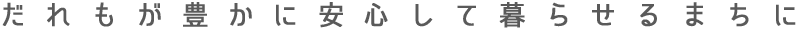 誰もが豊かに安心して暮らせるまちに